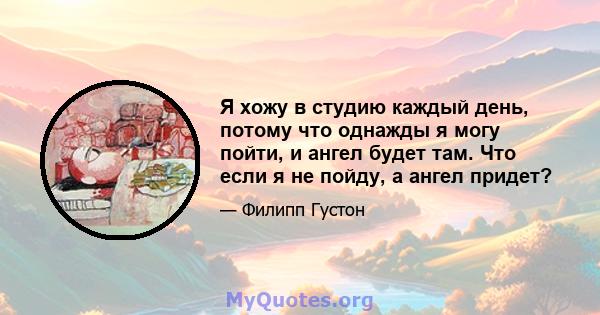 Я хожу в студию каждый день, потому что однажды я могу пойти, и ангел будет там. Что если я не пойду, а ангел придет?