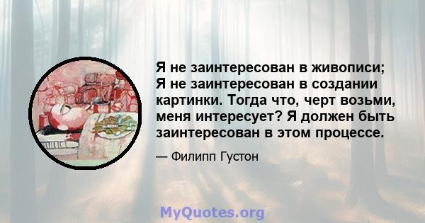 Я не заинтересован в живописи; Я не заинтересован в создании картинки. Тогда что, черт возьми, меня интересует? Я должен быть заинтересован в этом процессе.