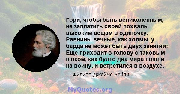 Гори, чтобы быть великолепным, не заплатить своей похвалы высоким вещам в одиночку. Равнины вечные, как холмы, у барда не может быть двух занятий; Еще приходит в голову с таковым шоком, как будто два мира пошли на