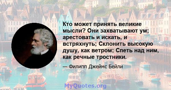 Кто может принять великие мысли? Они захватывают ум; арестовать и искать, и встряхнуть; Склонить высокую душу, как ветром; Спеть над ним, как речные тростники.