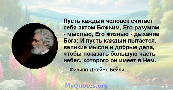 Пусть каждый человек считает себя актом Божьим, Его разумом - мыслью, Его жизнью - дыхание Бога; И пусть каждый пытается, великие мысли и добрые дела, чтобы показать большую часть небес, которого он имеет в Нем.