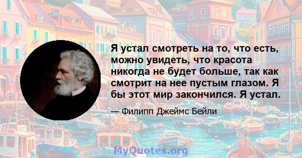 Я устал смотреть на то, что есть, можно увидеть, что красота никогда не будет больше, так как смотрит на нее пустым глазом. Я бы этот мир закончился. Я устал.