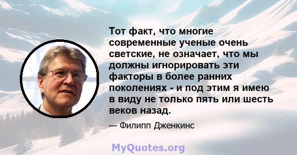 Тот факт, что многие современные ученые очень светские, не означает, что мы должны игнорировать эти факторы в более ранних поколениях - и под этим я имею в виду не только пять или шесть веков назад.