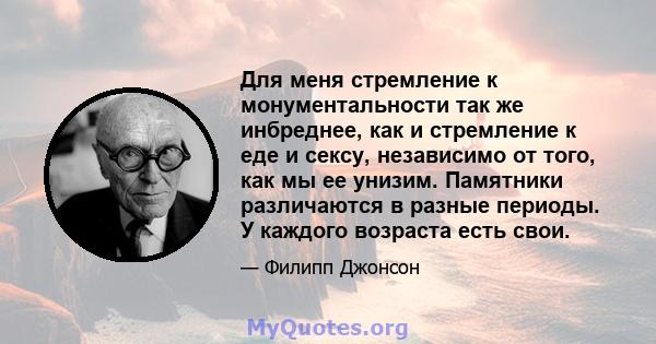 Для меня стремление к монументальности так же инбреднее, как и стремление к еде и сексу, независимо от того, как мы ее унизим. Памятники различаются в разные периоды. У каждого возраста есть свои.