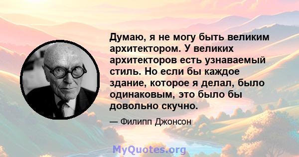 Думаю, я не могу быть великим архитектором. У великих архитекторов есть узнаваемый стиль. Но если бы каждое здание, которое я делал, было одинаковым, это было бы довольно скучно.