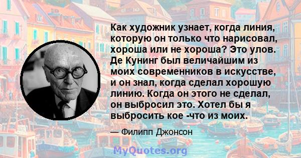 Как художник узнает, когда линия, которую он только что нарисовал, хороша или не хороша? Это улов. Де Кунинг был величайшим из моих современников в искусстве, и он знал, когда сделал хорошую линию. Когда он этого не