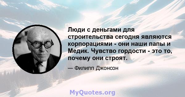 Люди с деньгами для строительства сегодня являются корпорациями - они наши папы и Медик. Чувство гордости - это то, почему они строят.