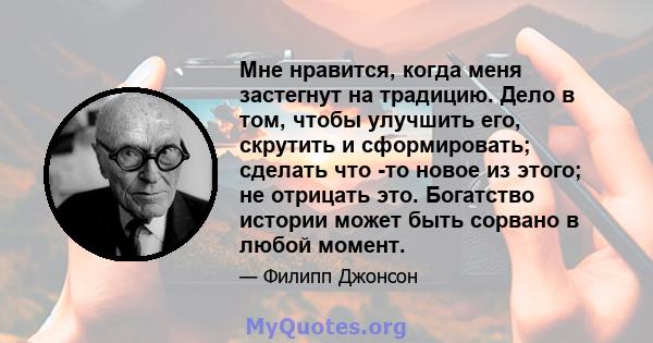 Мне нравится, когда меня застегнут на традицию. Дело в том, чтобы улучшить его, скрутить и сформировать; сделать что -то новое из этого; не отрицать это. Богатство истории может быть сорвано в любой момент.