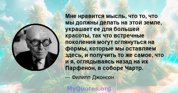 Мне нравится мысль, что то, что мы должны делать на этой земле, украшает ее для большей красоты, так что встречные поколения могут оглянуться на формы, которые мы оставляем здесь, и получить то же самое, что и я,