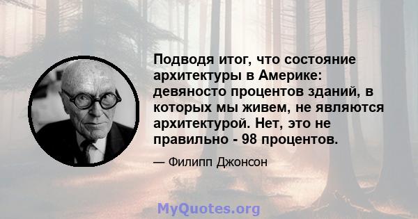 Подводя итог, что состояние архитектуры в Америке: девяносто процентов зданий, в которых мы живем, не являются архитектурой. Нет, это не правильно - 98 процентов.