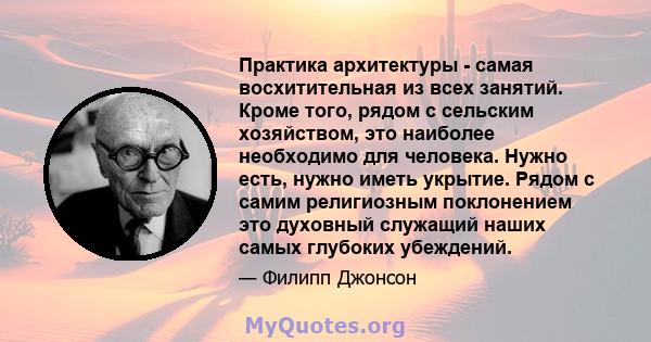 Практика архитектуры - самая восхитительная из всех занятий. Кроме того, рядом с сельским хозяйством, это наиболее необходимо для человека. Нужно есть, нужно иметь укрытие. Рядом с самим религиозным поклонением это