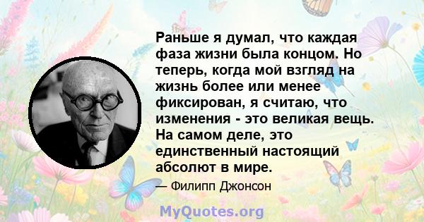 Раньше я думал, что каждая фаза жизни была концом. Но теперь, когда мой взгляд на жизнь более или менее фиксирован, я считаю, что изменения - это великая вещь. На самом деле, это единственный настоящий абсолют в мире.