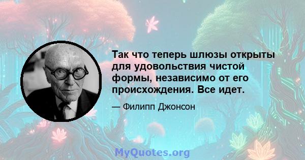 Так что теперь шлюзы открыты для удовольствия чистой формы, независимо от его происхождения. Все идет.