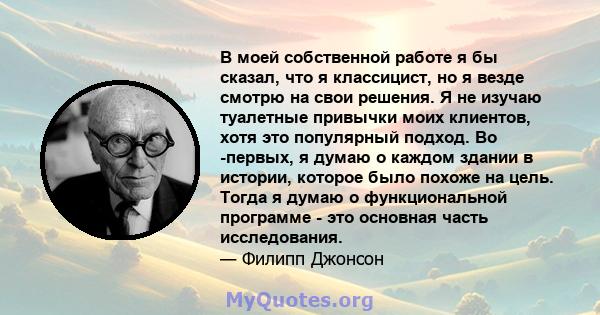 В моей собственной работе я бы сказал, что я классицист, но я везде смотрю на свои решения. Я не изучаю туалетные привычки моих клиентов, хотя это популярный подход. Во -первых, я думаю о каждом здании в истории,