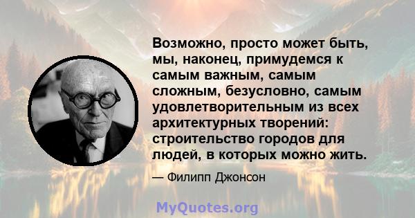 Возможно, просто может быть, мы, наконец, примудемся к самым важным, самым сложным, безусловно, самым удовлетворительным из всех архитектурных творений: строительство городов для людей, в которых можно жить.