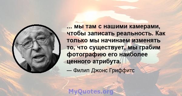 ... мы там с нашими камерами, чтобы записать реальность. Как только мы начинаем изменять то, что существует, мы грабим фотографию его наиболее ценного атрибута.