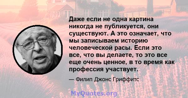 Даже если не одна картина никогда не публикуется, они существуют. А это означает, что мы записываем историю человеческой расы. Если это все, что вы делаете, то это все еще очень ценное, в то время как профессия