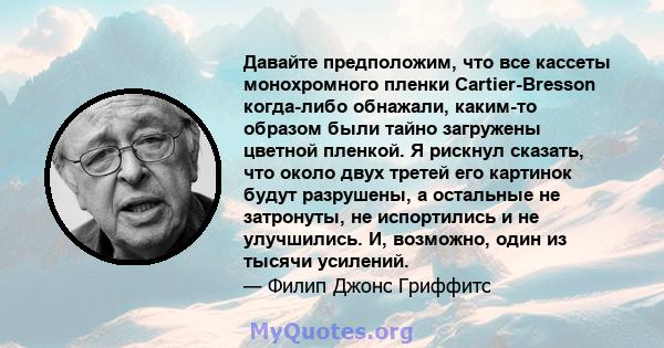 Давайте предположим, что все кассеты монохромного пленки Cartier-Bresson когда-либо обнажали, каким-то образом были тайно загружены цветной пленкой. Я рискнул сказать, что около двух третей его картинок будут разрушены, 