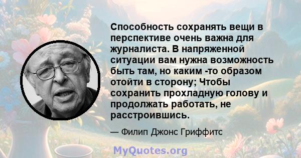 Способность сохранять вещи в перспективе очень важна для журналиста. В напряженной ситуации вам нужна возможность быть там, но каким -то образом отойти в сторону; Чтобы сохранить прохладную голову и продолжать работать, 