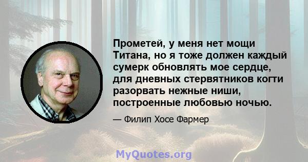 Прометей, у меня нет мощи Титана, но я тоже должен каждый сумерк обновлять мое сердце, для дневных стервятников когти разорвать нежные ниши, построенные любовью ночью.