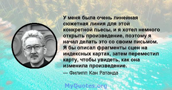 У меня была очень линейная сюжетная линия для этой конкретной пьесы, и я хотел немного открыть произведение, поэтому я начал делать это со своим письмом. Я бы описал фрагменты сцен на индексных картах, затем переместил