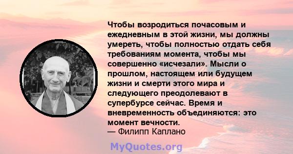 Чтобы возродиться почасовым и ежедневным в этой жизни, мы должны умереть, чтобы полностью отдать себя требованиям момента, чтобы мы совершенно «исчезали». Мысли о прошлом, настоящем или будущем жизни и смерти этого мира 