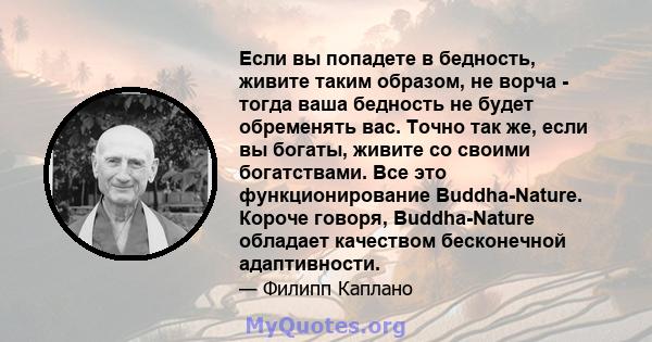 Если вы попадете в бедность, живите таким образом, не ворча - тогда ваша бедность не будет обременять вас. Точно так же, если вы богаты, живите со своими богатствами. Все это функционирование Buddha-Nature. Короче