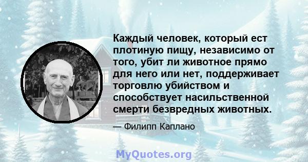 Каждый человек, который ест плотиную пищу, независимо от того, убит ли животное прямо для него или нет, поддерживает торговлю убийством и способствует насильственной смерти безвредных животных.