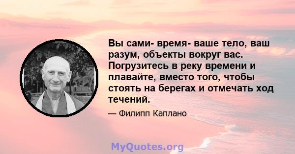 Вы сами- время- ваше тело, ваш разум, объекты вокруг вас. Погрузитесь в реку времени и плавайте, вместо того, чтобы стоять на берегах и отмечать ход течений.