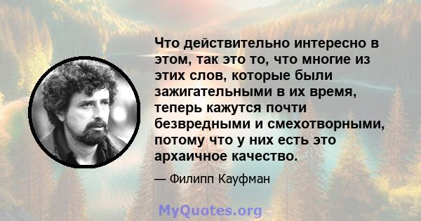 Что действительно интересно в этом, так это то, что многие из этих слов, которые были зажигательными в их время, теперь кажутся почти безвредными и смехотворными, потому что у них есть это архаичное качество.