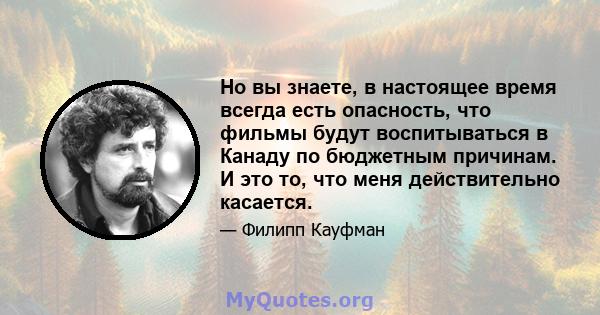 Но вы знаете, в настоящее время всегда есть опасность, что фильмы будут воспитываться в Канаду по бюджетным причинам. И это то, что меня действительно касается.