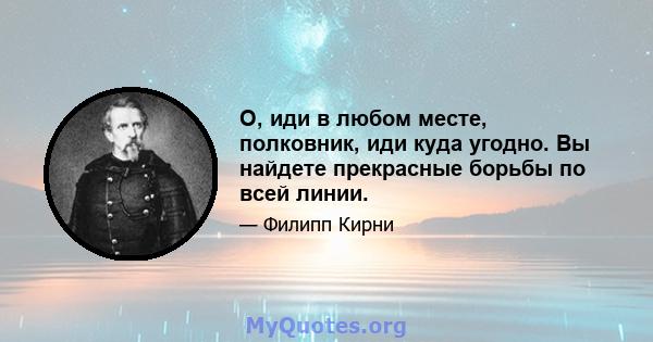 О, иди в любом месте, полковник, иди куда угодно. Вы найдете прекрасные борьбы по всей линии.