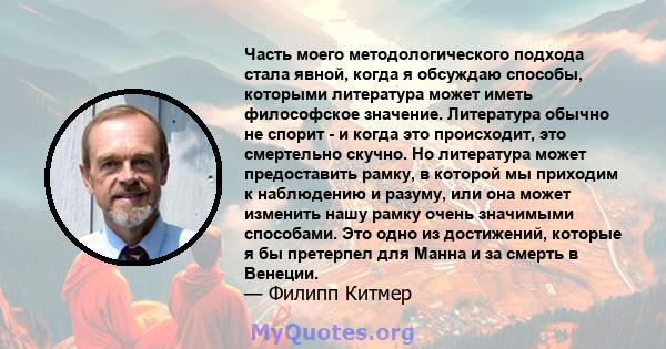 Часть моего методологического подхода стала явной, когда я обсуждаю способы, которыми литература может иметь философское значение. Литература обычно не спорит - и когда это происходит, это смертельно скучно. Но