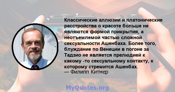 Классические аллюзии и платонические расстройства о красоте больше не являются формой прикрытия, а неотъемлемой частью сложной сексуальности Ашенбаха. Более того, блуждание по Венеции в погоне за Тадзио не является