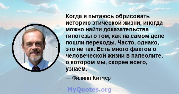 Когда я пытаюсь обрисовать историю этической жизни, иногда можно найти доказательства гипотезы о том, как на самом деле пошли переходы. Часто, однако, это не так. Есть много фактов о человеческой жизни в палеолите, о