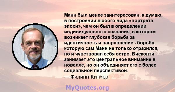 Манн был менее заинтересован, я думаю, в построении любого вида «портрета эпохи», чем он был в определении индивидуального сознания, в котором возникает глубокая борьба за идентичность и направление - борьба, которую