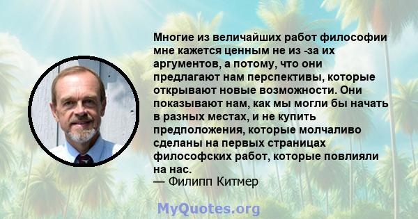 Многие из величайших работ философии мне кажется ценным не из -за их аргументов, а потому, что они предлагают нам перспективы, которые открывают новые возможности. Они показывают нам, как мы могли бы начать в разных