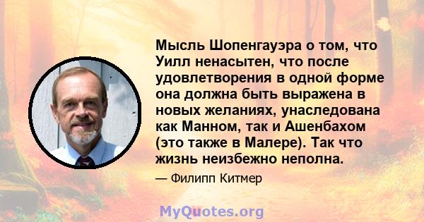 Мысль Шопенгауэра о том, что Уилл ненасытен, что после удовлетворения в одной форме она должна быть выражена в новых желаниях, унаследована как Манном, так и Ашенбахом (это также в Малере). Так что жизнь неизбежно