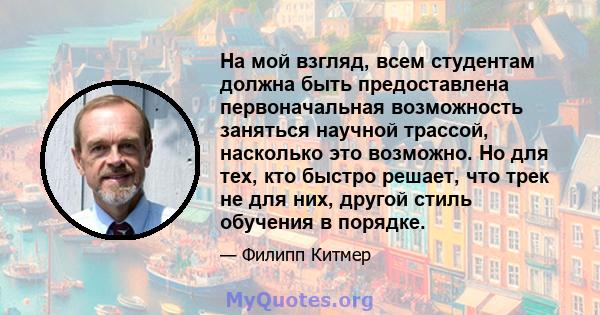 На мой взгляд, всем студентам должна быть предоставлена ​​первоначальная возможность заняться научной трассой, насколько это возможно. Но для тех, кто быстро решает, что трек не для них, другой стиль обучения в порядке.