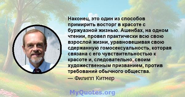 Наконец, это один из способов примирить восторг в красоте с буржуазной жизнью. Ашенбах, на одном чтении, провел практически всю свою взрослой жизни, уравновешивая свою сдержанную гомосексуальность, которая связана с его 