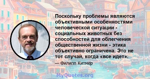 Поскольку проблемы являются объективными особенностями человеческой ситуации - социальных животных без способностей для облегчения общественной жизни - этика объективно ограничена. Это не тот случай, когда «все идет».