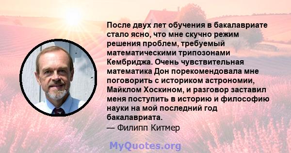 После двух лет обучения в бакалавриате стало ясно, что мне скучно режим решения проблем, требуемый математическими трипозонами Кембриджа. Очень чувствительная математика Дон порекомендовала мне поговорить с историком