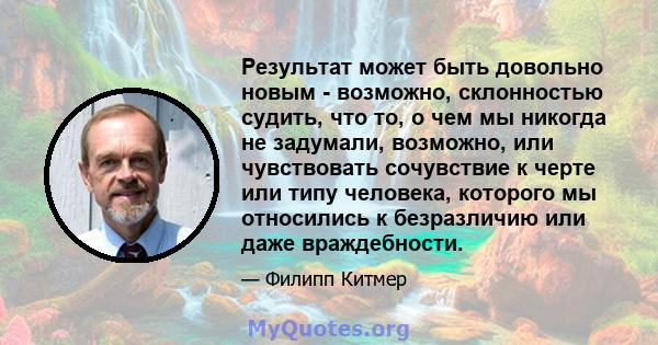 Результат может быть довольно новым - возможно, склонностью судить, что то, о чем мы никогда не задумали, возможно, или чувствовать сочувствие к черте или типу человека, которого мы относились к безразличию или даже