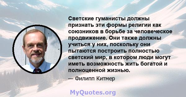 Светские гуманисты должны признать эти формы религии как союзников в борьбе за человеческое продвижение. Они также должны учиться у них, поскольку они пытаются построить полностью светский мир, в котором люди могут