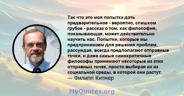 Так что это моя попытка дать предварительное - вероятно, слишком грубое - рассказ о том, как философия, показывающая, может действительно научить нас. Попытки, которые мы предпринимаем для решения проблем, рассуждая,