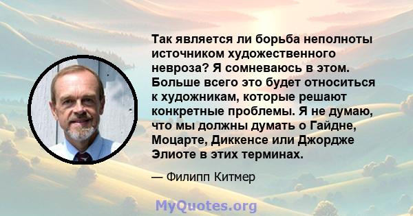 Так является ли борьба неполноты источником художественного невроза? Я сомневаюсь в этом. Больше всего это будет относиться к художникам, которые решают конкретные проблемы. Я не думаю, что мы должны думать о Гайдне,