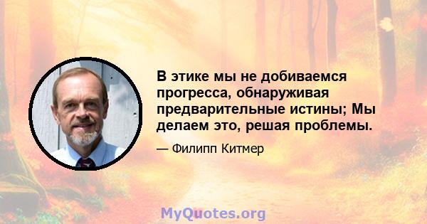 В этике мы не добиваемся прогресса, обнаруживая предварительные истины; Мы делаем это, решая проблемы.