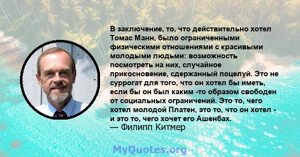 В заключение, то, что действительно хотел Томас Манн, было ограниченными физическими отношениями с красивыми молодыми людьми: возможность посмотреть на них, случайное прикосновение, сдержанный поцелуй. Это не суррогат