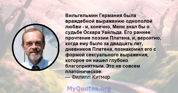 Вильгельмин Германия была враждебной выражению однополой любви - и, конечно, Манн знал бы о судьбе Оскара Уайльда. Его раннее прочтение поэзии Платена, и, вероятно, когда ему было за двадцать лет, дневников Платена,