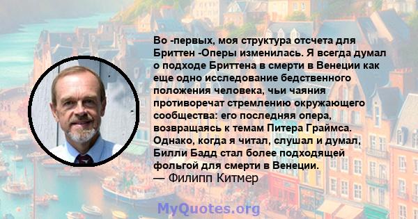 Во -первых, моя структура отсчета для Бриттен -Оперы изменилась. Я всегда думал о подходе Бриттена в смерти в Венеции как еще одно исследование бедственного положения человека, чьи чаяния противоречат стремлению